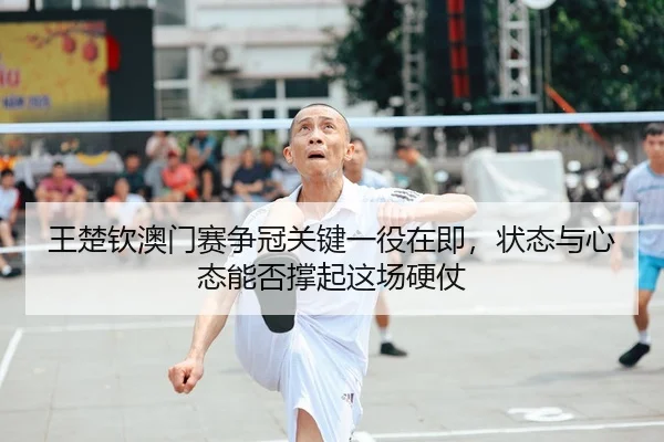 王楚钦澳门赛争冠关键一役在即，状态与心态能否撑起这场硬仗